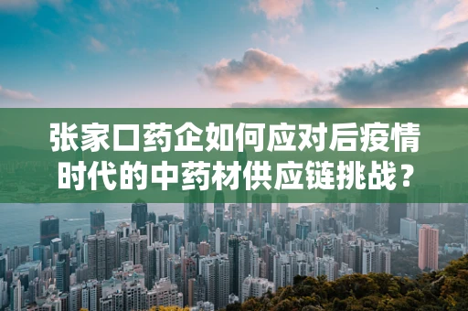 张家口药企如何应对后疫情时代的中药材供应链挑战？