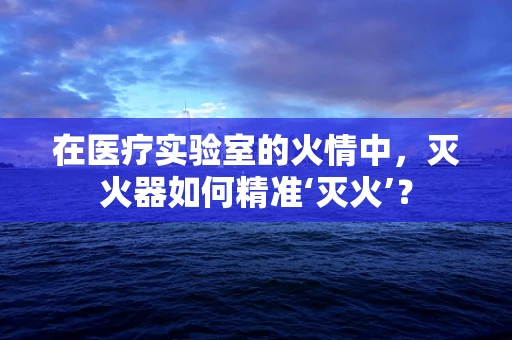 在医疗实验室的火情中，灭火器如何精准‘灭火’？
