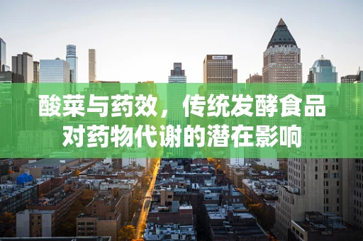 酸菜与药效，传统发酵食品对药物代谢的潜在影响
