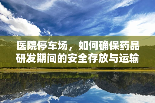 医院停车场，如何确保药品研发期间的安全存放与运输？