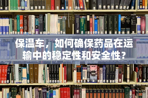 保温车，如何确保药品在运输中的稳定性和安全性？