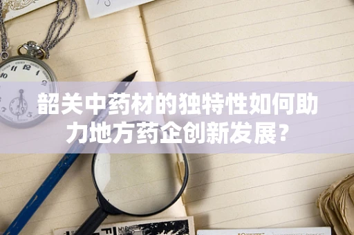 韶关中药材的独特性如何助力地方药企创新发展？
