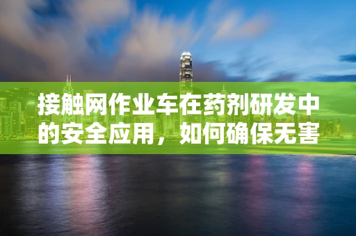 接触网作业车在药剂研发中的安全应用，如何确保无害化操作？