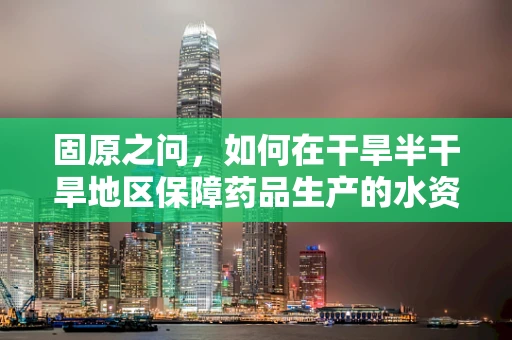 固原之问，如何在干旱半干旱地区保障药品生产的水资源可持续性？