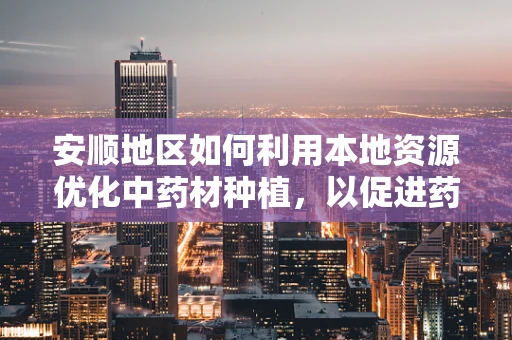 安顺地区如何利用本地资源优化中药材种植，以促进药剂研发？