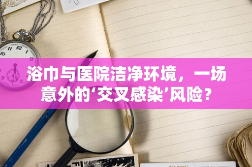 浴巾与医院洁净环境，一场意外的‘交叉感染’风险？