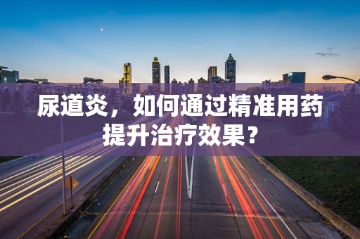 尿道炎，如何通过精准用药提升治疗效果？