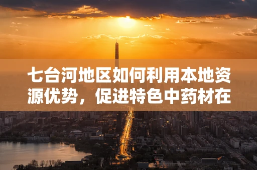 七台河地区如何利用本地资源优势，促进特色中药材在药剂研发中的应用？