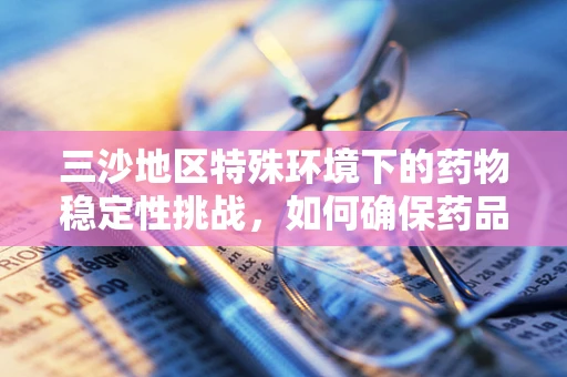 三沙地区特殊环境下的药物稳定性挑战，如何确保药品在极端条件下的有效性？