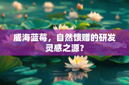 威海蓝莓，自然馈赠的研发灵感之源？