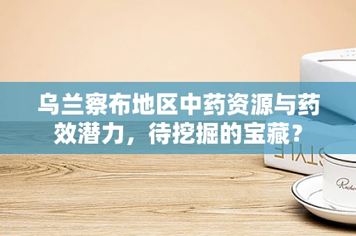 乌兰察布地区中药资源与药效潜力，待挖掘的宝藏？
