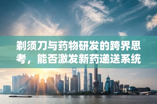 剃须刀与药物研发的跨界思考，能否激发新药递送系统的灵感？