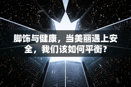脚饰与健康，当美丽遇上安全，我们该如何平衡？