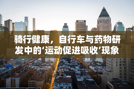 骑行健康，自行车与药物研发中的‘运动促进吸收’现象