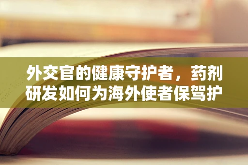 外交官的健康守护者，药剂研发如何为海外使者保驾护航？