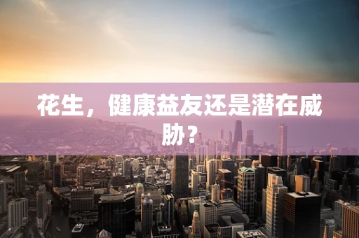 花生，健康益友还是潜在威胁？