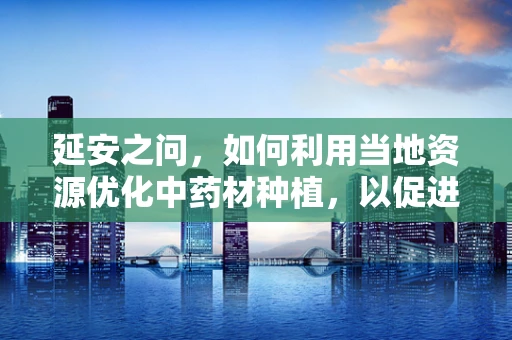 延安之问，如何利用当地资源优化中药材种植，以促进药剂研发？