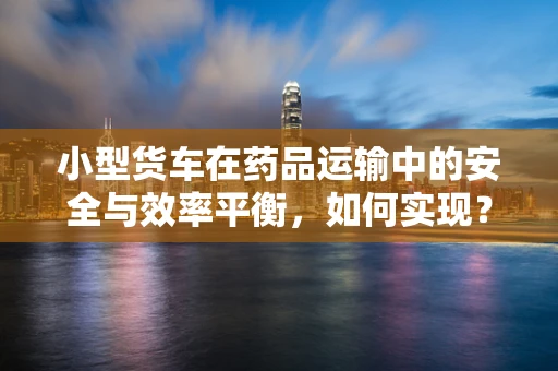 小型货车在药品运输中的安全与效率平衡，如何实现？