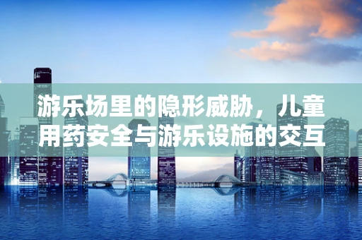 游乐场里的隐形威胁，儿童用药安全与游乐设施的交互影响