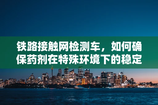 铁路接触网检测车，如何确保药剂在特殊环境下的稳定运输？