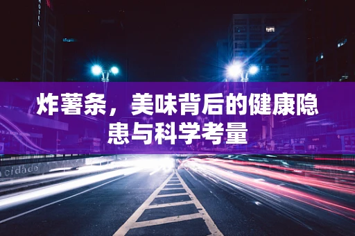 炸薯条，美味背后的健康隐患与科学考量