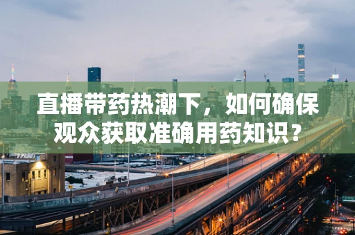直播带药热潮下，如何确保观众获取准确用药知识？