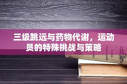 三级跳远与药物代谢，运动员的特殊挑战与策略