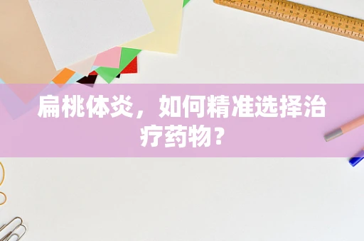 扁桃体炎，如何精准选择治疗药物？