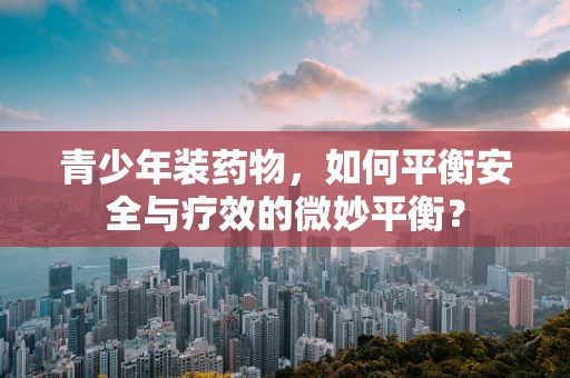 青少年装药物，如何平衡安全与疗效的微妙平衡？