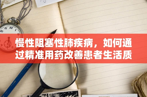 慢性阻塞性肺疾病，如何通过精准用药改善患者生活质量？