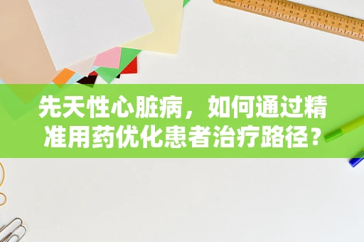 先天性心脏病，如何通过精准用药优化患者治疗路径？
