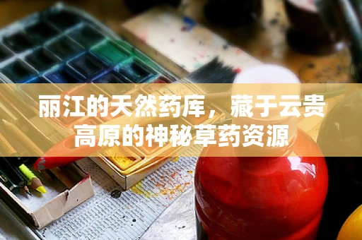 丽江的天然药库，藏于云贵高原的神秘草药资源