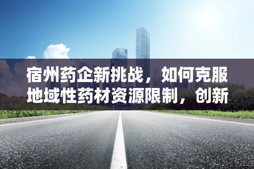 宿州药企新挑战，如何克服地域性药材资源限制，创新中药研发？