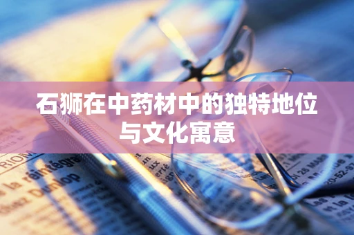 石狮在中药材中的独特地位与文化寓意