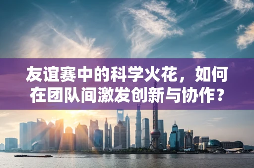 友谊赛中的科学火花，如何在团队间激发创新与协作？