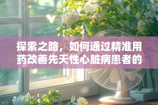 探索之路，如何通过精准用药改善先天性心脏病患者的预后？