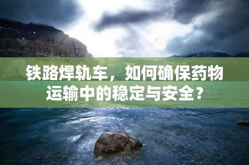 铁路焊轨车，如何确保药物运输中的稳定与安全？