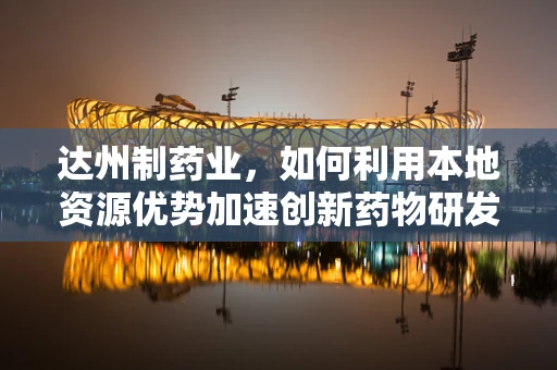 达州制药业，如何利用本地资源优势加速创新药物研发？