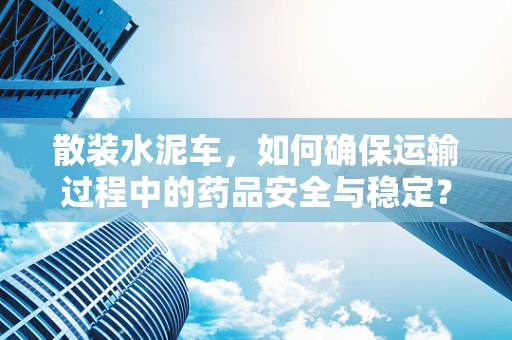 散装水泥车，如何确保运输过程中的药品安全与稳定？