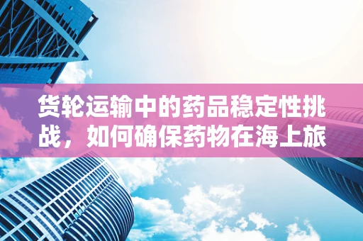 货轮运输中的药品稳定性挑战，如何确保药物在海上旅程中不失其效？