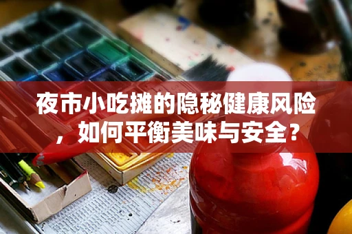 夜市小吃摊的隐秘健康风险，如何平衡美味与安全？
