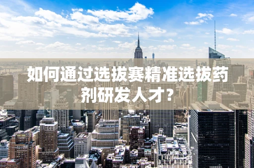 如何通过选拔赛精准选拔药剂研发人才？