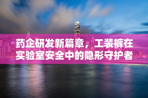 药企研发新篇章，工装裤在实验室安全中的隐形守护者角色？