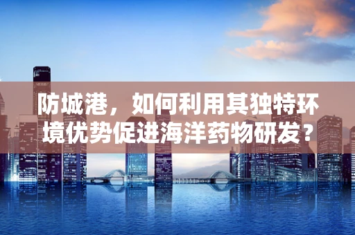 防城港，如何利用其独特环境优势促进海洋药物研发？