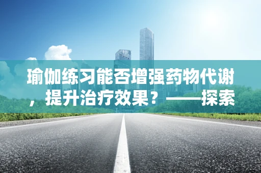 瑜伽练习能否增强药物代谢，提升治疗效果？——探索瑜伽对药剂学的影响