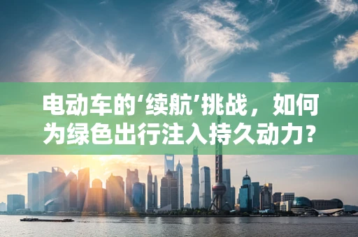 电动车的‘续航’挑战，如何为绿色出行注入持久动力？