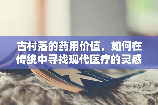 古村落的药用价值，如何在传统中寻找现代医疗的灵感？