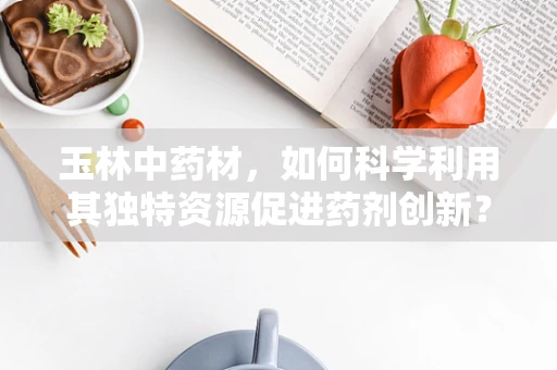 玉林中药材，如何科学利用其独特资源促进药剂创新？