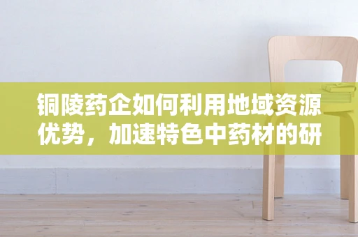 铜陵药企如何利用地域资源优势，加速特色中药材的研发创新？