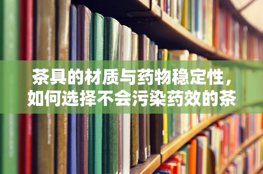 茶具的材质与药物稳定性，如何选择不会污染药效的茶具？
